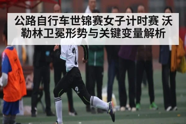 公路自行车世锦赛女子计时赛 沃勒林卫冕形势与关键变量解析